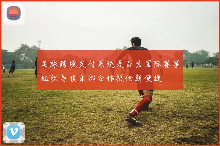 足球跨境支付系统是否为国际赛事组织与俱乐部合作提供新便捷